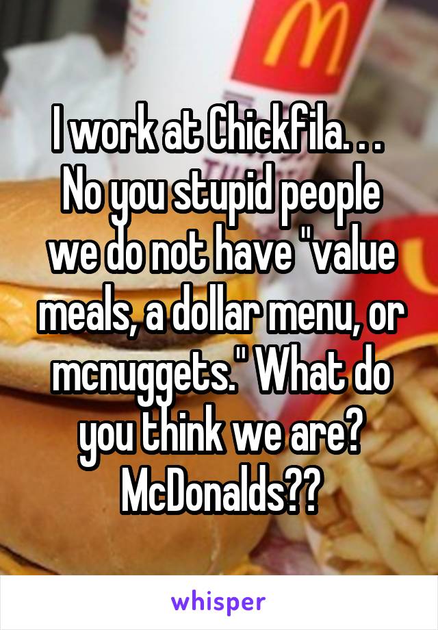 I work at Chickfila. . . 
No you stupid people we do not have "value meals, a dollar menu, or mcnuggets." What do you think we are? McDonalds??