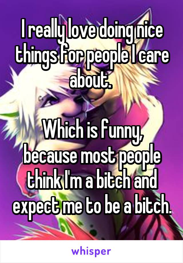 I really love doing nice things for people I care about. 

Which is funny, because most people think I'm a bitch and expect me to be a bitch. 