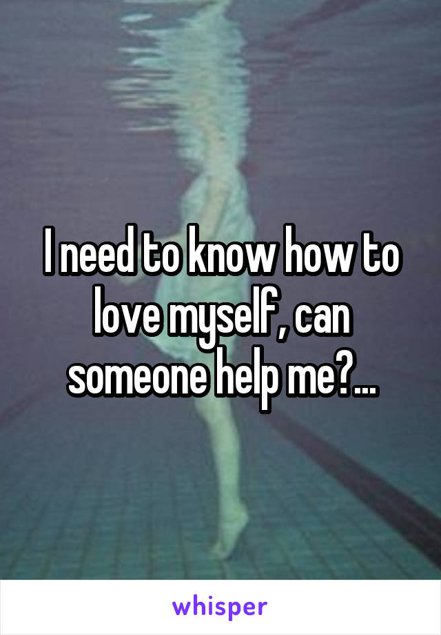 I need to know how to love myself, can someone help me?...