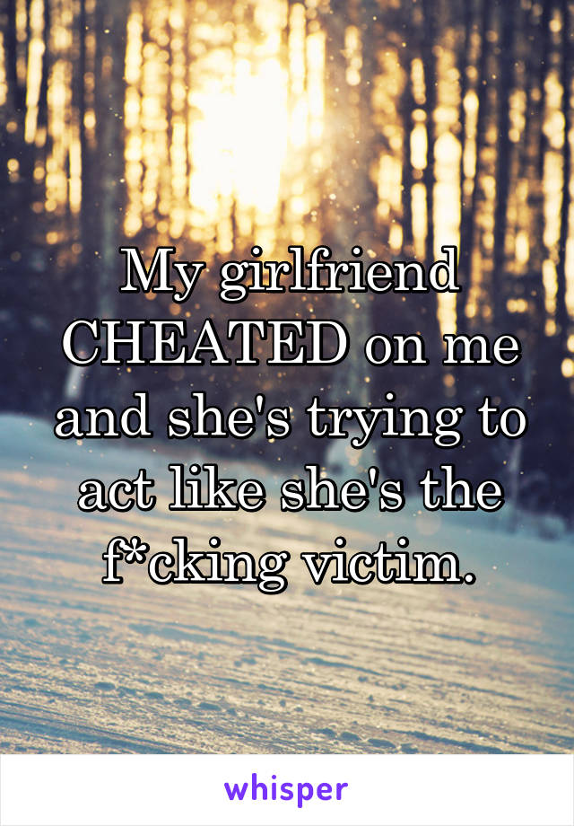 My girlfriend CHEATED on me and she's trying to act like she's the f*cking victim.