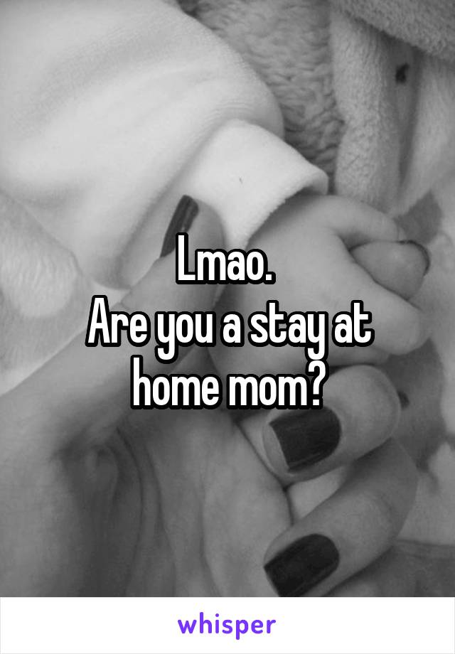 Lmao. 
Are you a stay at home mom?