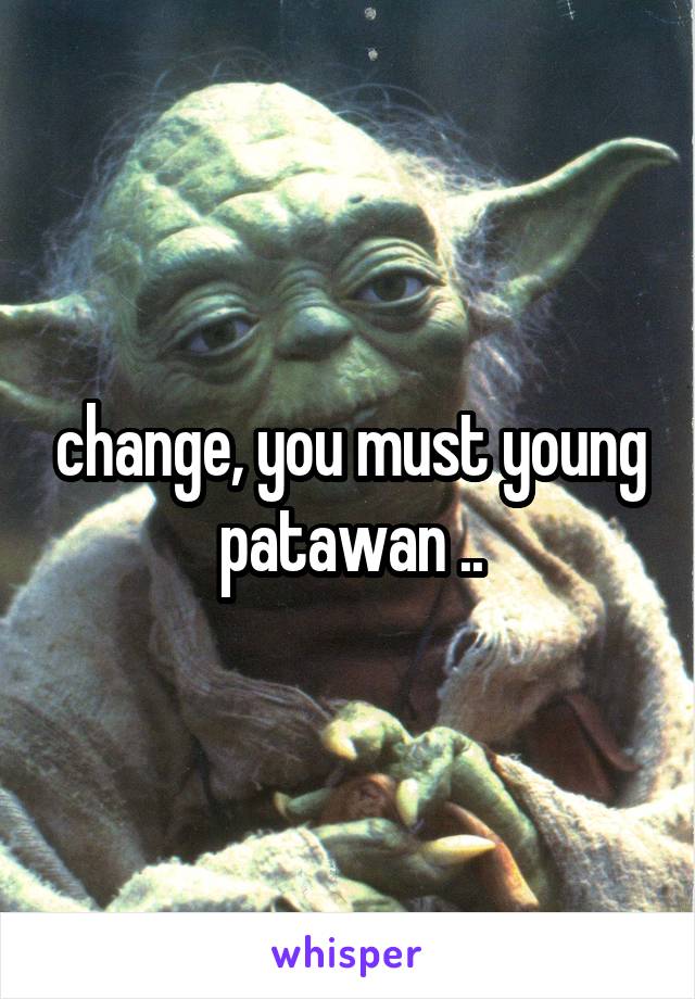 change, you must young patawan ..