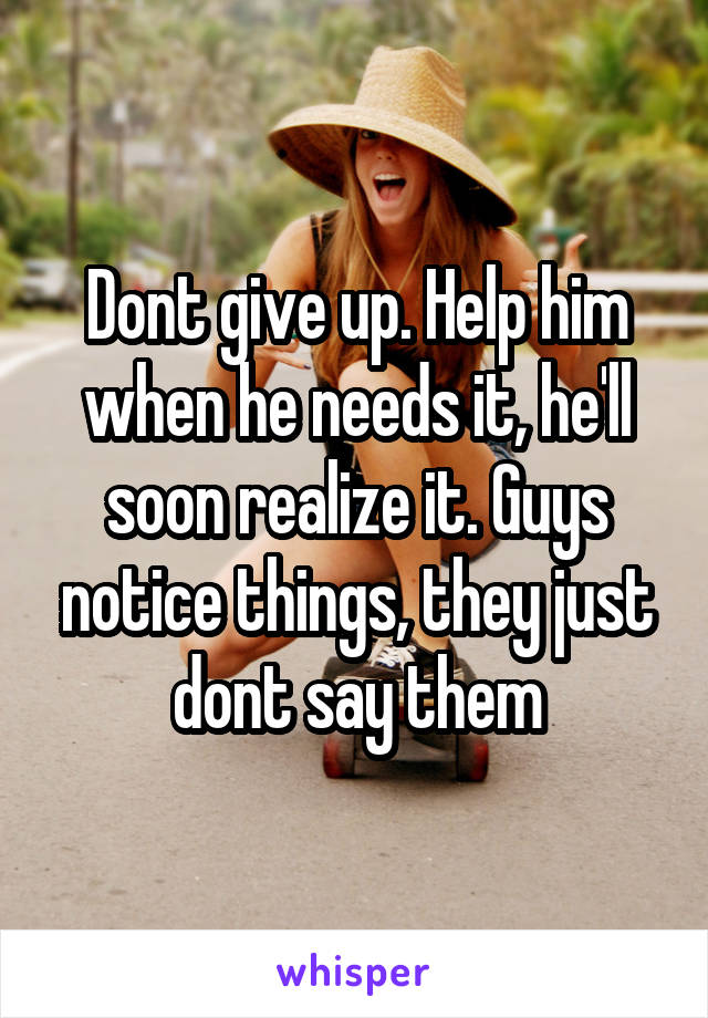 Dont give up. Help him when he needs it, he'll soon realize it. Guys notice things, they just dont say them