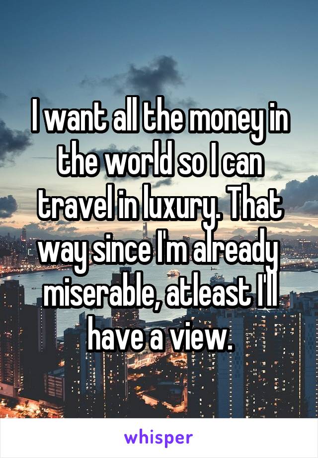 I want all the money in the world so I can travel in luxury. That way since I'm already  miserable, atleast I'll have a view.