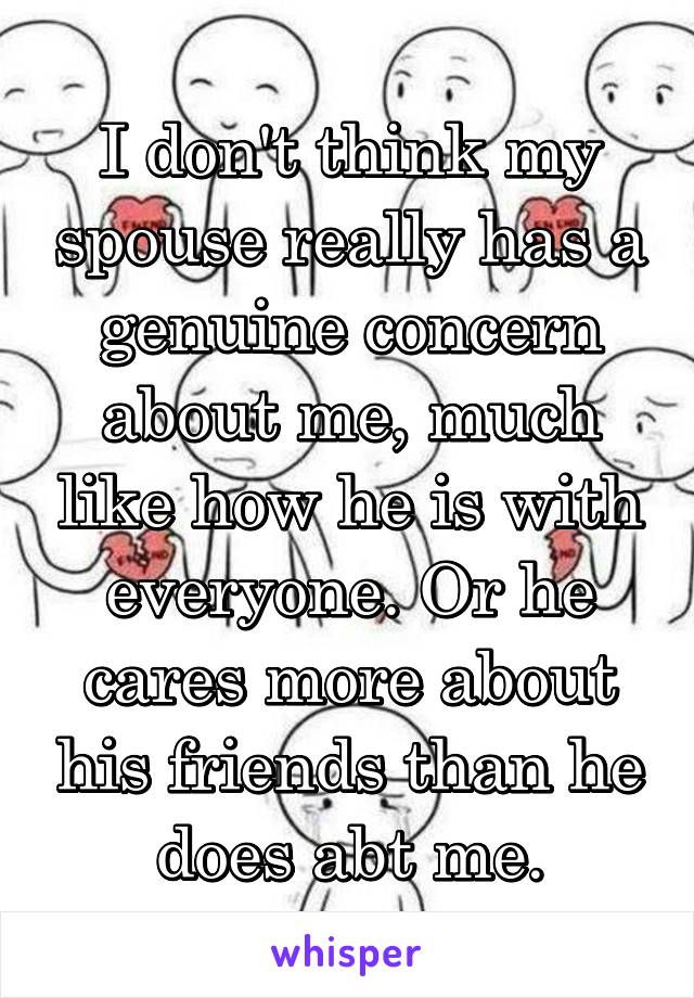 I don't think my spouse really has a genuine concern about me, much like how he is with everyone. Or he cares more about his friends than he does abt me.