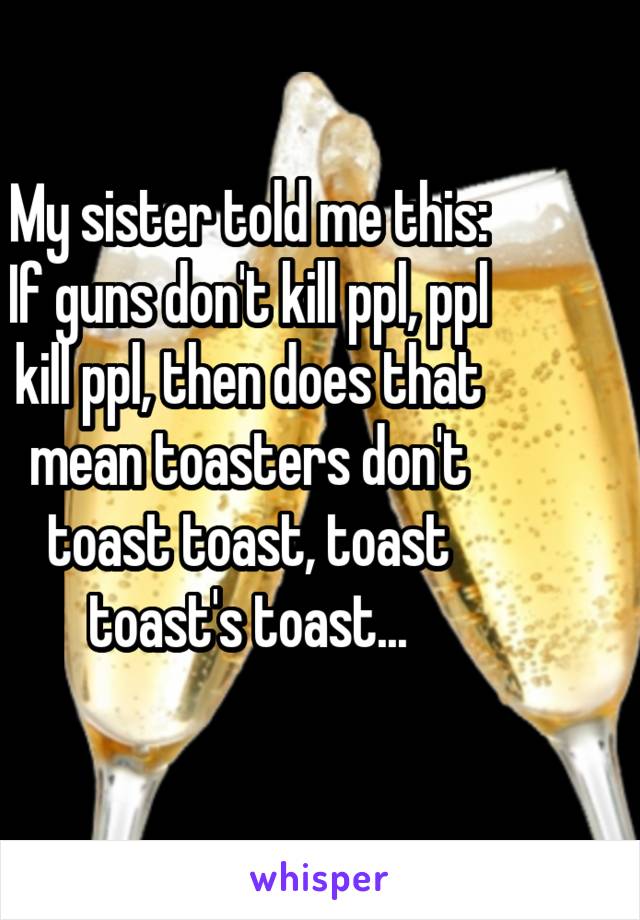 My sister told me this: If guns don't kill ppl, ppl kill ppl, then does that mean toasters don't toast toast, toast toast's toast...