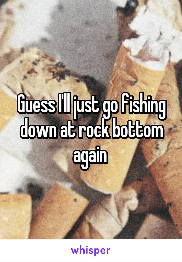 Guess I'll just go fishing down at rock bottom again 