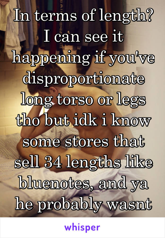 In terms of length? I can see it happening if you've disproportionate long torso or legs tho but idk i know some stores that sell 34 lengths like bluenotes, and ya he probably wasnt worth it or small