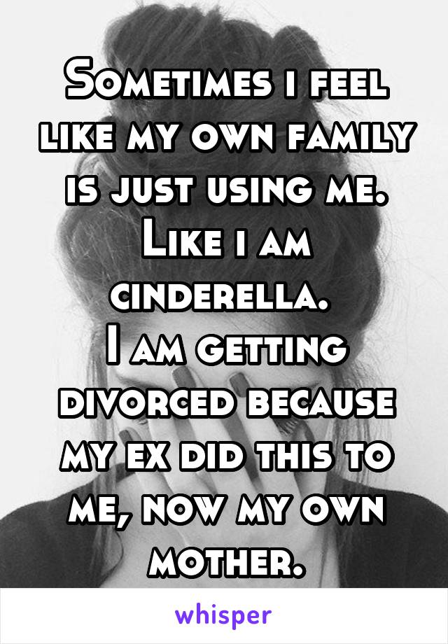 Sometimes i feel like my own family is just using me. Like i am cinderella. 
I am getting divorced because my ex did this to me, now my own mother.