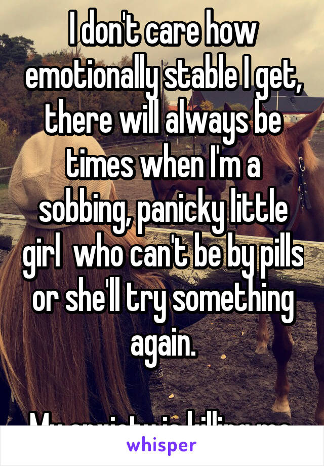 I don't care how emotionally stable I get, there will always be times when I'm a sobbing, panicky little girl  who can't be by pills or she'll try something again.

My anxiety is killing me.