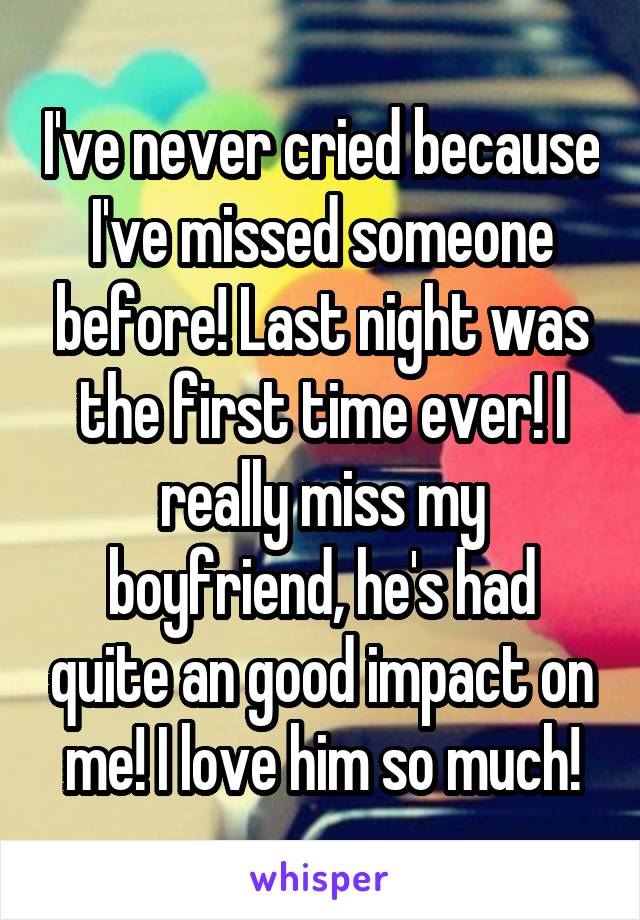 I've never cried because I've missed someone before! Last night was the first time ever! I really miss my boyfriend, he's had quite an good impact on me! I love him so much!