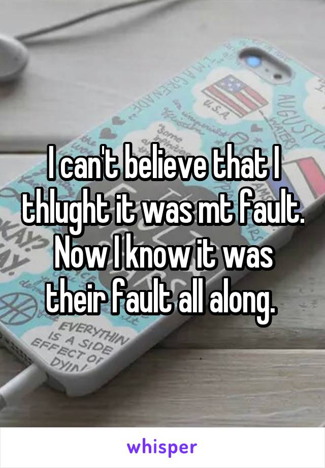 I can't believe that I thlught it was mt fault. Now I know it was their fault all along. 