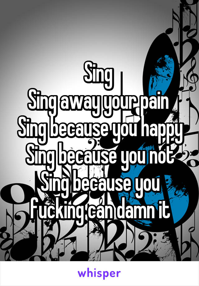 Sing 
Sing away your pain 
Sing because you happy Sing because you not Sing because you fucking can damn it