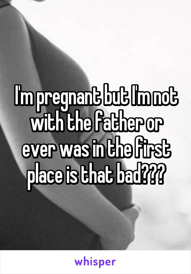 I'm pregnant but I'm not with the father or ever was in the first place is that bad???