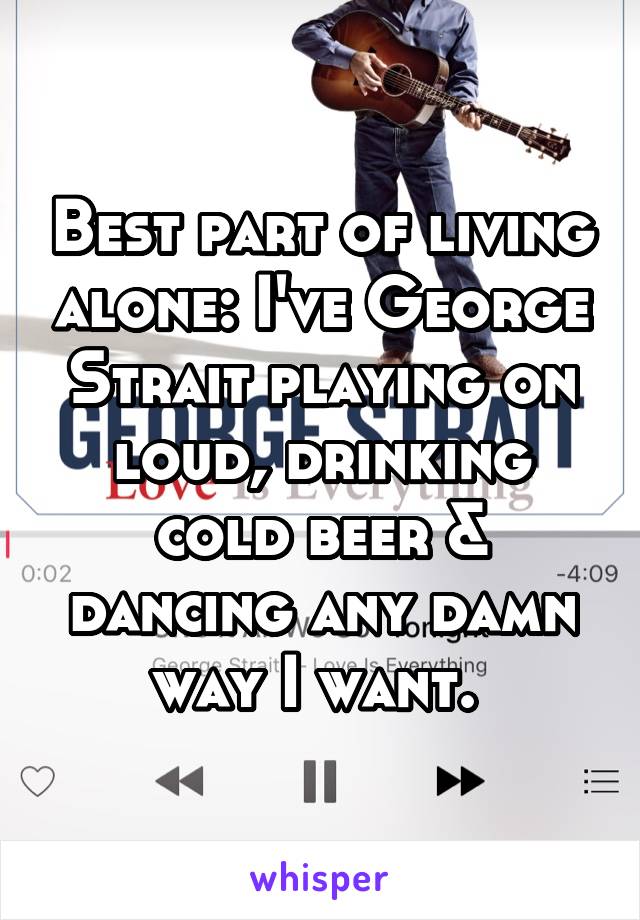 Best part of living alone: I've George Strait playing on loud, drinking cold beer & dancing any damn way I want. 