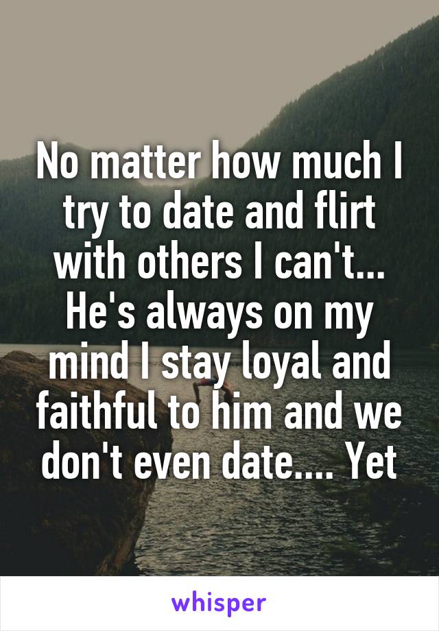 No matter how much I try to date and flirt with others I can't... He's always on my mind I stay loyal and faithful to him and we don't even date.... Yet