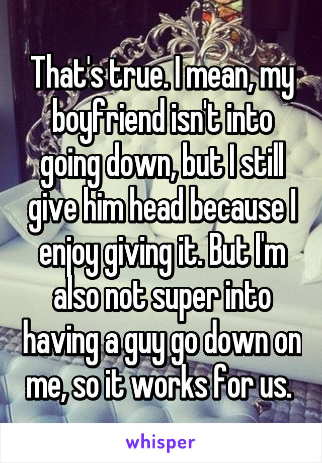 That's true. I mean, my boyfriend isn't into going down, but I still give him head because I enjoy giving it. But I'm also not super into having a guy go down on me, so it works for us. 