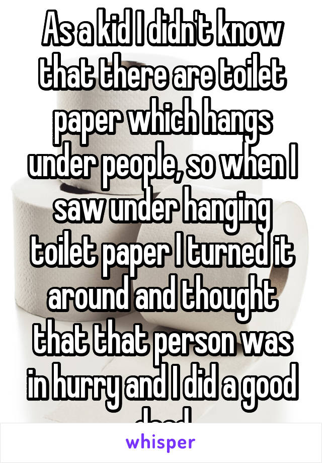 As a kid I didn't know that there are toilet paper which hangs under people, so when I saw under hanging toilet paper I turned it around and thought that that person was in hurry and I did a good deed