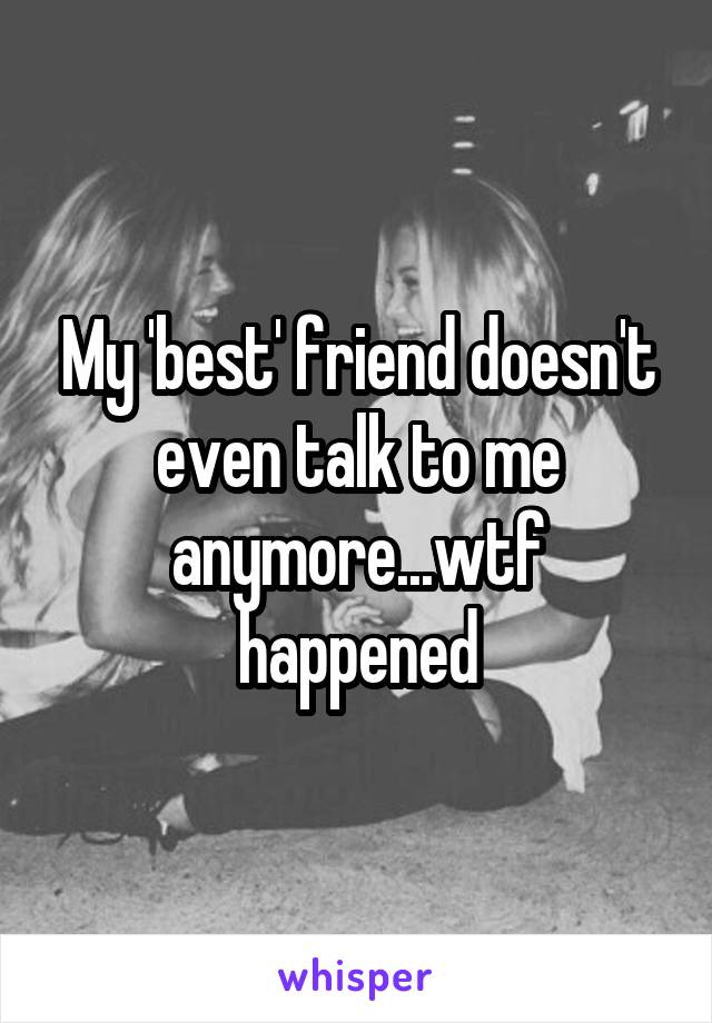 My 'best' friend doesn't even talk to me anymore...wtf happened