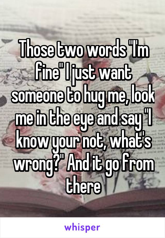 Those two words "I'm fine" I just want someone to hug me, look me in the eye and say "I know your not, what's wrong?" And it go from there