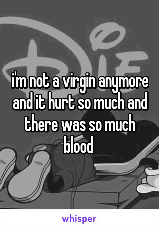 i'm not a virgin anymore and it hurt so much and there was so much blood 