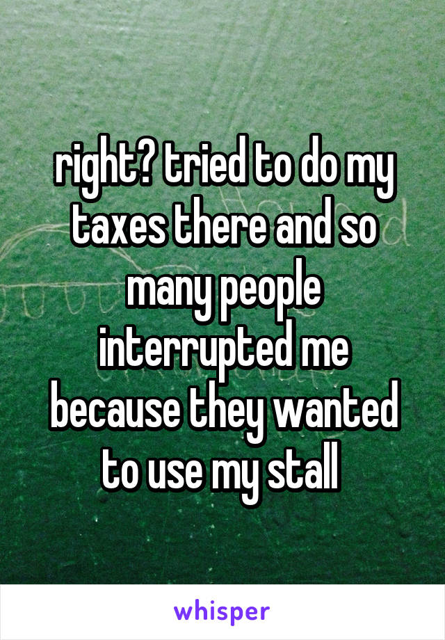 right? tried to do my taxes there and so many people interrupted me because they wanted to use my stall 