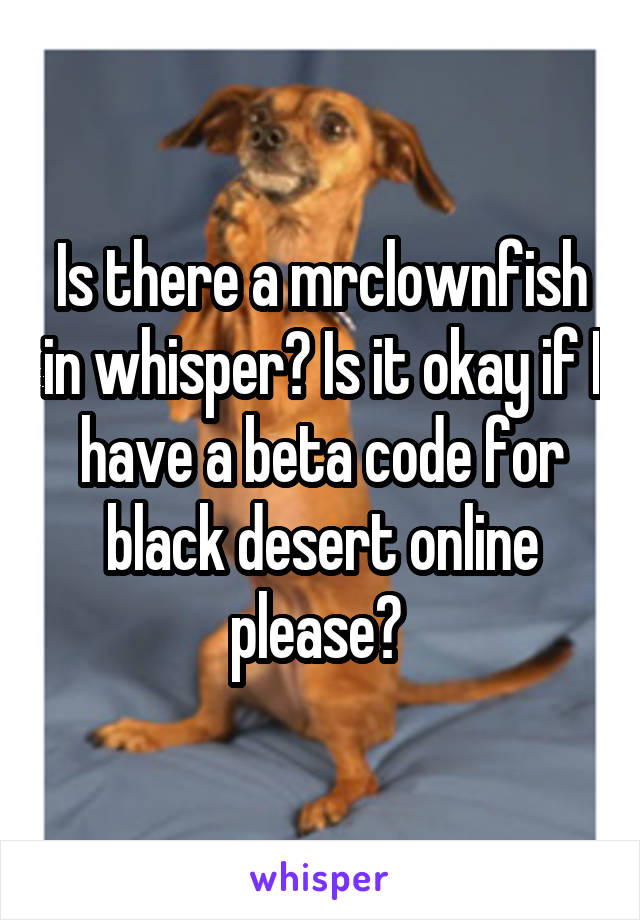 Is there a mrclownfish in whisper? Is it okay if I have a beta code for black desert online please? 