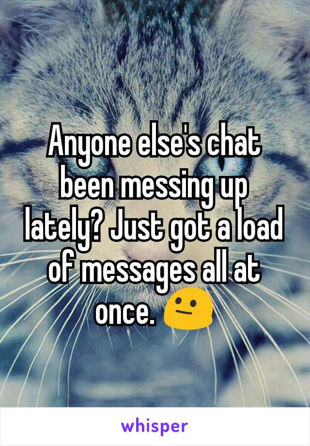 Anyone else's chat been messing up lately? Just got a load of messages all at once. 😐