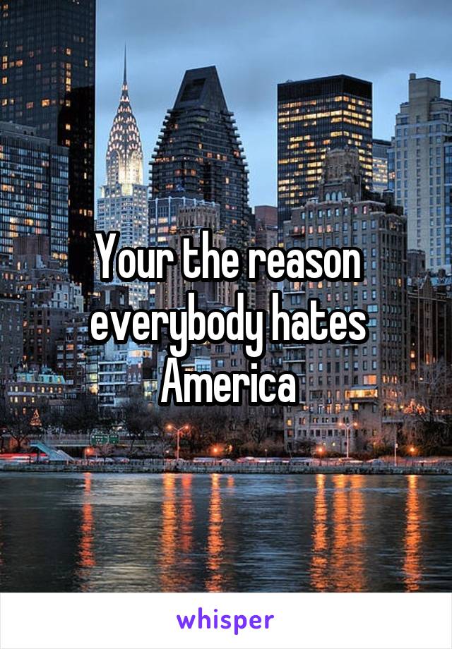 Your the reason everybody hates America