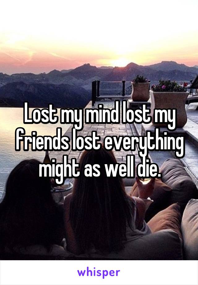 Lost my mind lost my friends lost everything might as well die.