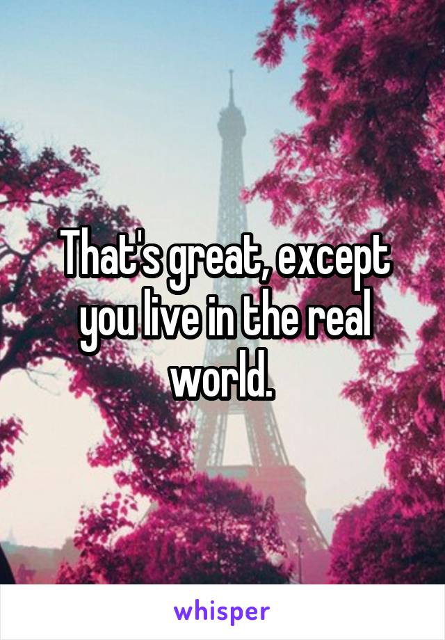 That's great, except you live in the real world. 