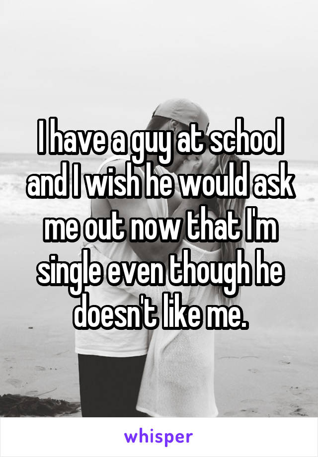 I have a guy at school and I wish he would ask me out now that I'm single even though he doesn't like me.