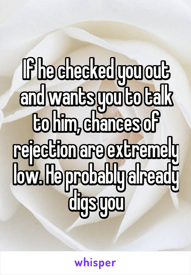 If he checked you out and wants you to talk to him, chances of rejection are extremely low. He probably already digs you