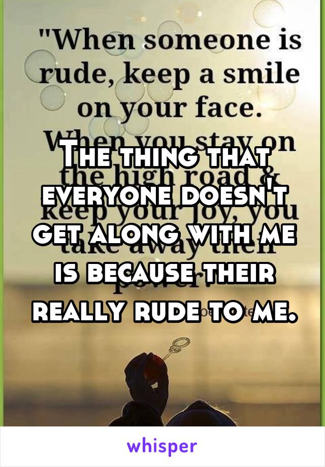 The thing that everyone doesn't get along with me is because their really rude to me.