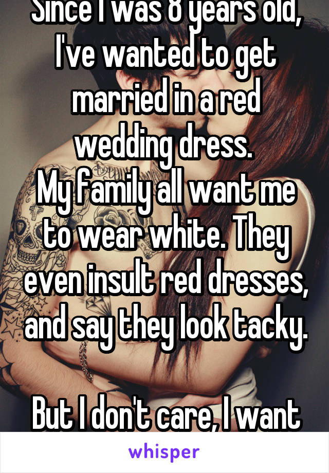 Since I was 8 years old, I've wanted to get married in a red wedding dress. 
My family all want me to wear white. They even insult red dresses, and say they look tacky. 
But I don't care, I want red. 