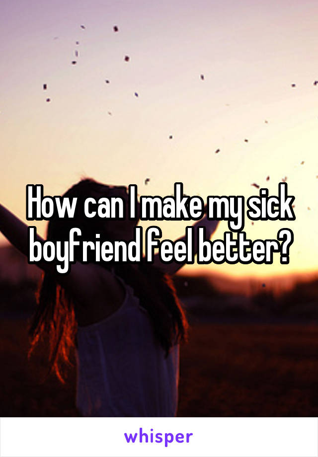 How can I make my sick boyfriend feel better?