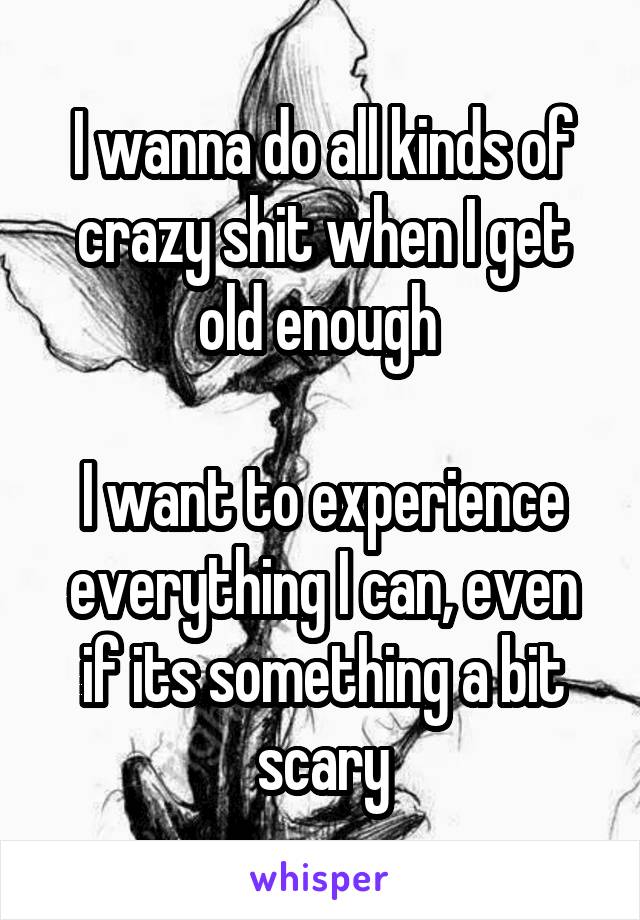 I wanna do all kinds of crazy shit when I get old enough 

I want to experience everything I can, even if its something a bit scary