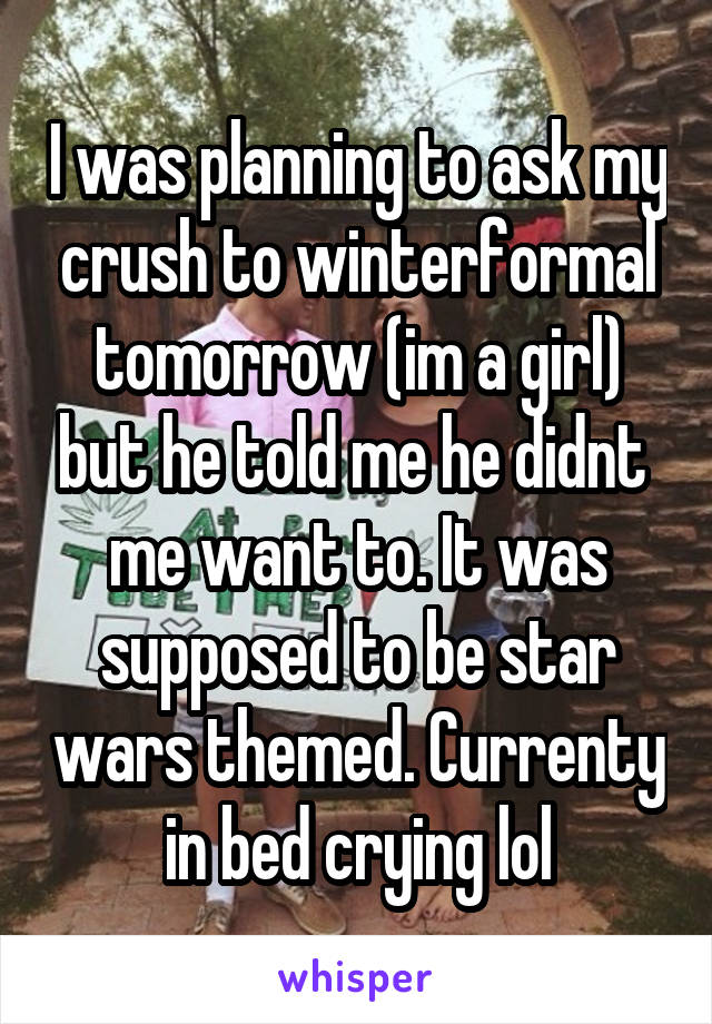 I was planning to ask my crush to winterformal tomorrow (im a girl) but he told me he didnt  me want to. It was supposed to be star wars themed. Currenty in bed crying lol