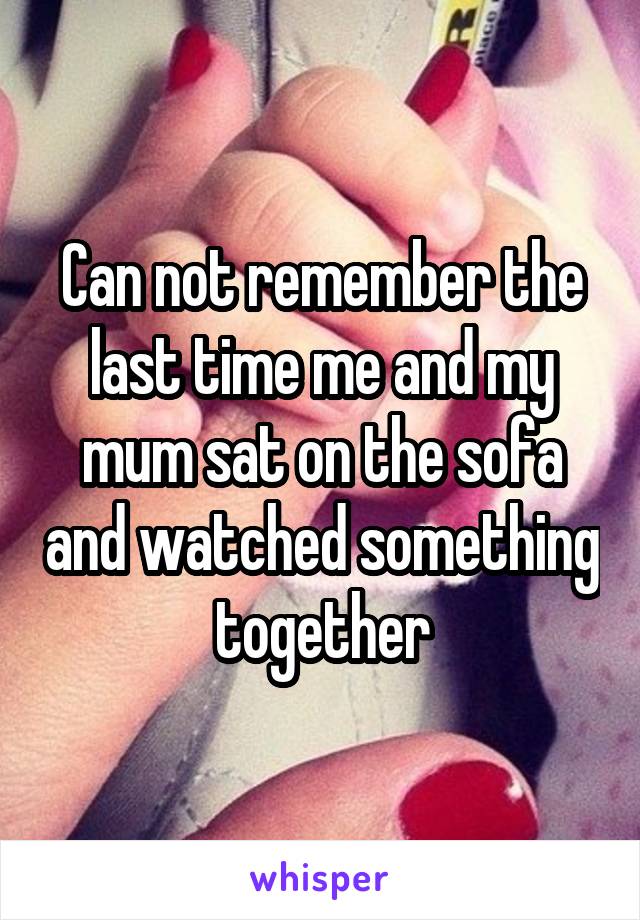 Can not remember the last time me and my mum sat on the sofa and watched something together