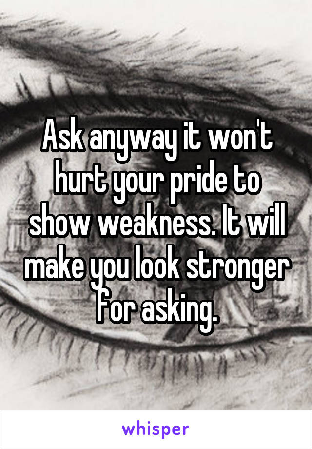 Ask anyway it won't hurt your pride to show weakness. It will make you look stronger for asking.