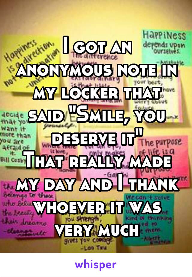 I got an anonymous note in my locker that said "Smile, you deserve it"
That really made my day and I thank whoever it was very much