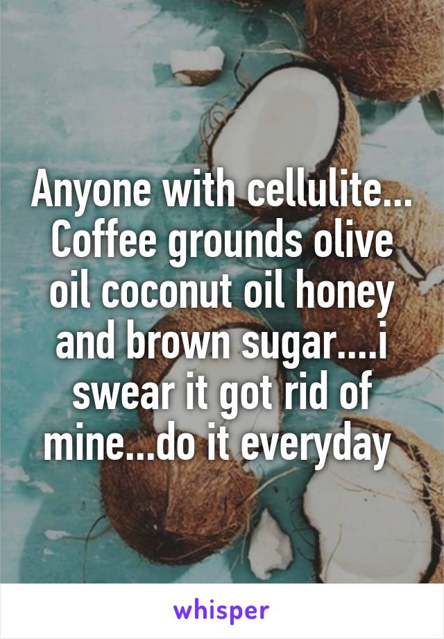 Anyone with cellulite... Coffee grounds olive oil coconut oil honey and brown sugar....i swear it got rid of mine...do it everyday 