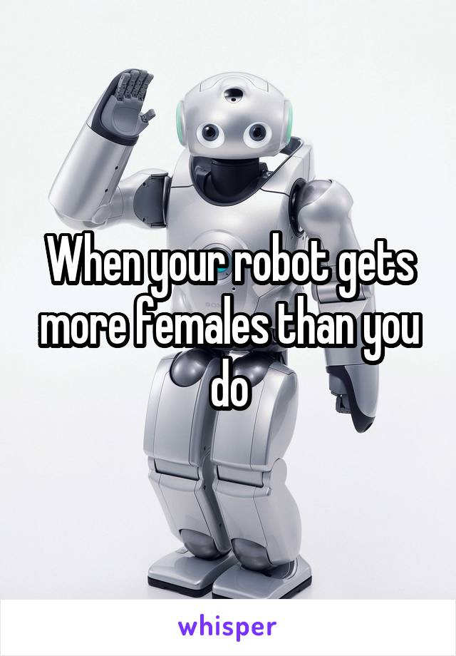 When your robot gets more females than you do