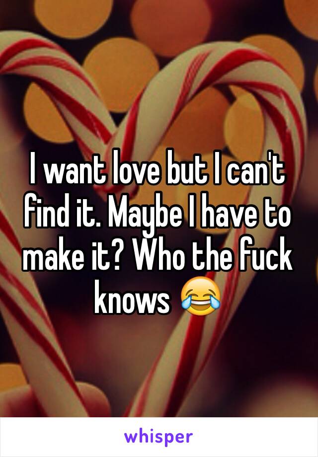 I want love but I can't find it. Maybe I have to make it? Who the fuck knows 😂