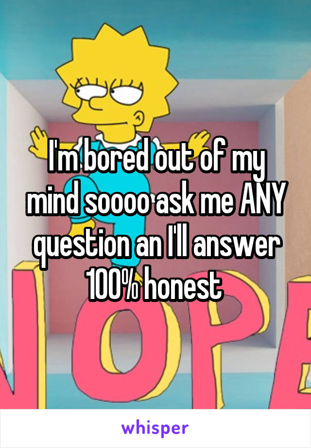 I'm bored out of my mind soooo ask me ANY question an I'll answer 100% honest 