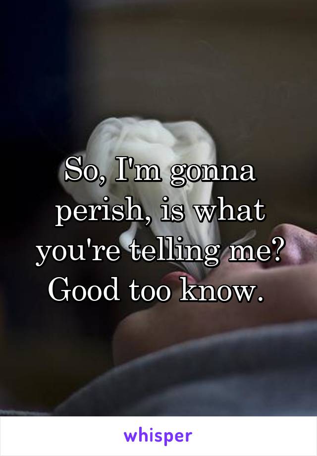 So, I'm gonna perish, is what you're telling me? Good too know. 