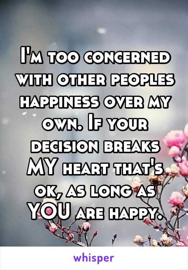 I'm too concerned with other peoples happiness over my own. If your decision breaks MY heart that's ok, as long as YOU are happy.