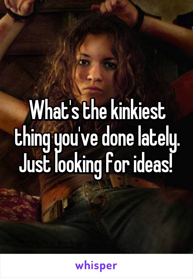 What's the kinkiest thing you've done lately. Just looking for ideas! 