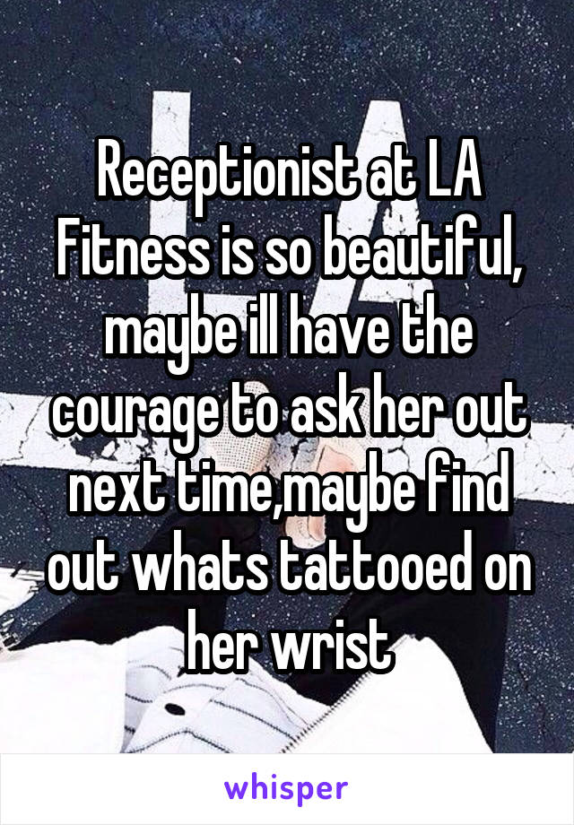 Receptionist at LA Fitness is so beautiful, maybe ill have the courage to ask her out next time,maybe find out whats tattooed on her wrist