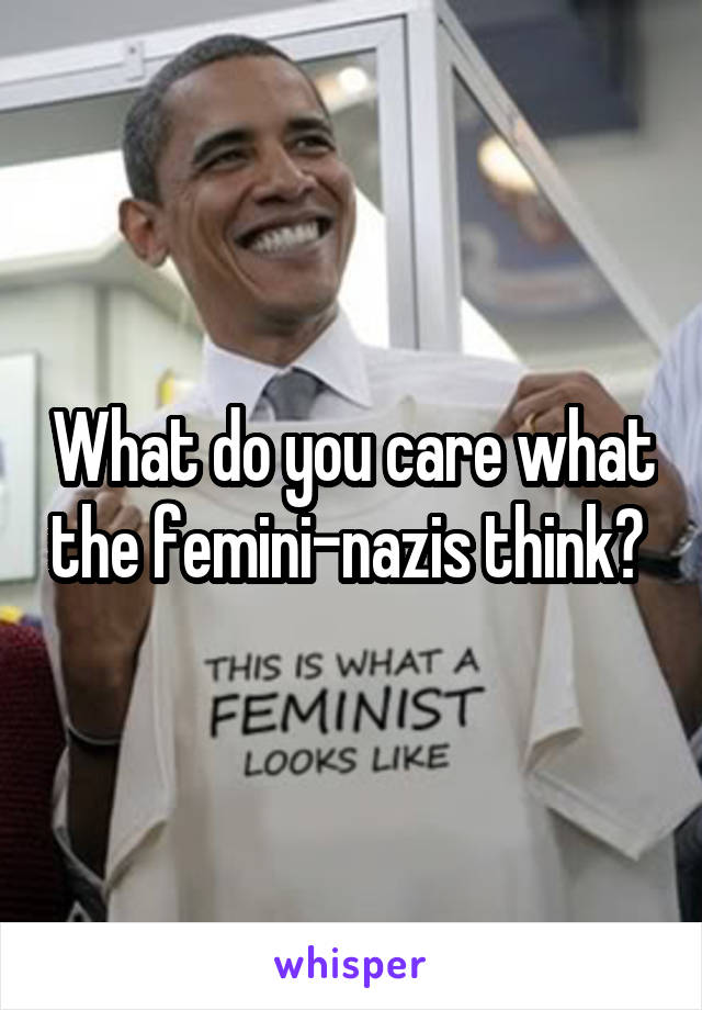 What do you care what the femini-nazis think? 